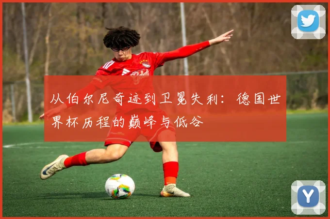 从伯尔尼奇迹到卫冕失利:德国世界杯历程的巅峰与低谷
