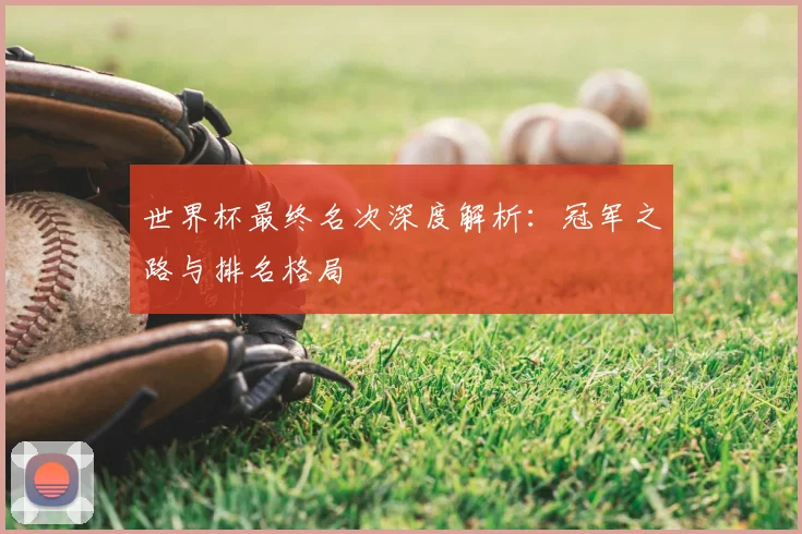 世界杯最终名次深度解析:冠军之路与排名格局