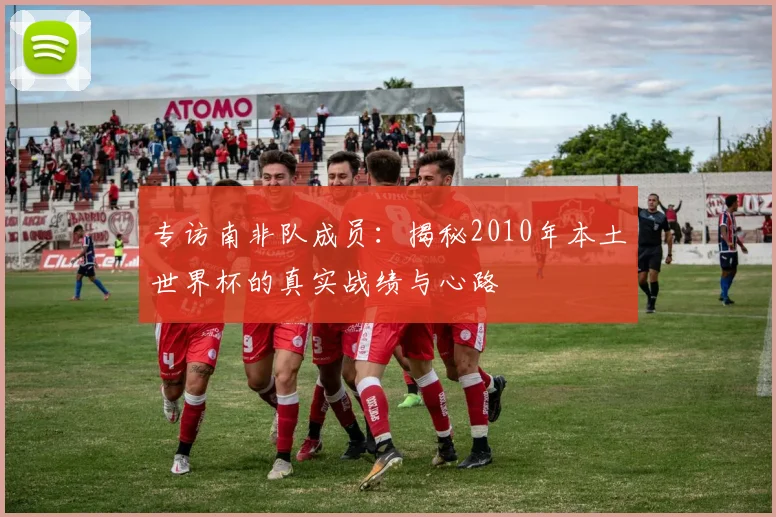 专访南非队成员:揭秘2010年本土世界杯的真实战绩与心路
