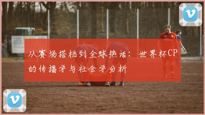 从赛场搭档到全球热话：世界杯CP的传播学与社会学分析