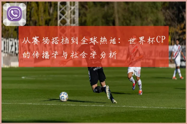 从赛场搭档到全球热话：世界杯CP的传播学与社会学分析