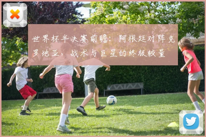 世界杯半决赛前瞻:阿根廷对阵克罗地亚,战术与巨星的终极较量