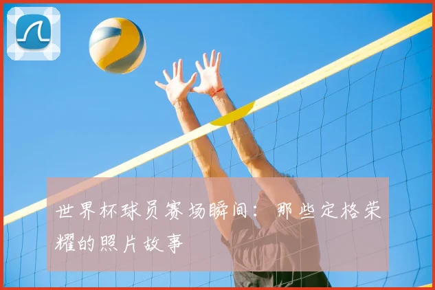 世界杯球员赛场瞬间:那些定格荣耀的照片故事
