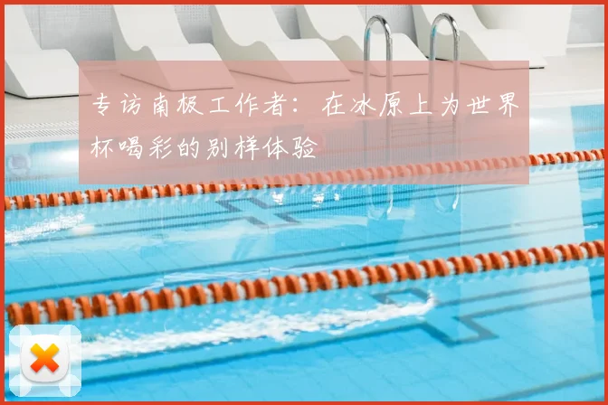 专访南极工作者:在冰原上为世界杯喝彩的别样体验
