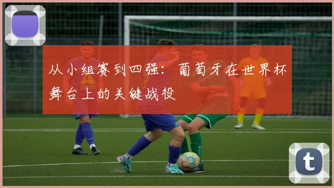 从小组赛到四强:葡萄牙在世界杯舞台上的关键战役