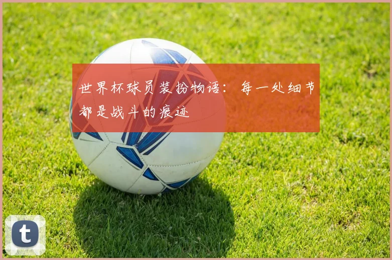 世界杯球员装扮物语:每一处细节都是战斗的痕迹