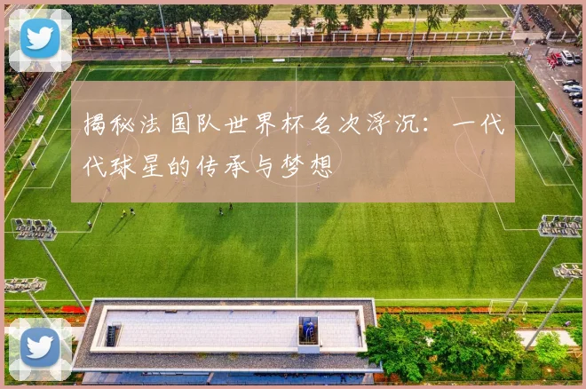 揭秘法国队世界杯名次浮沉：一代代球星的传承与梦想