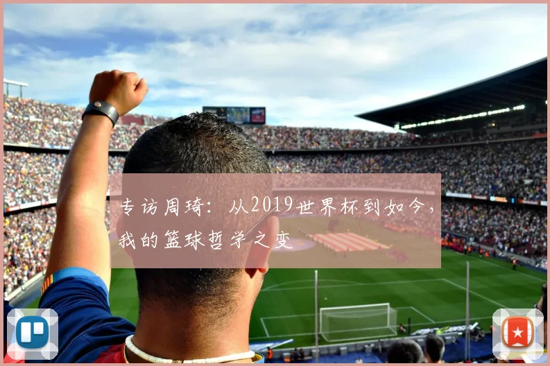 专访周琦:从2019世界杯到如今,我的篮球哲学之变