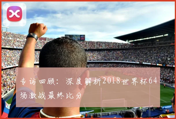 专访回顾:深度解析2018世界杯64场激战最终比分