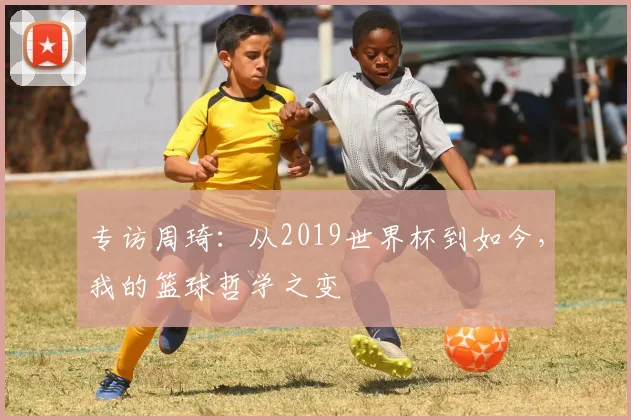 专访周琦：从2019世界杯到如今，我的篮球哲学之变