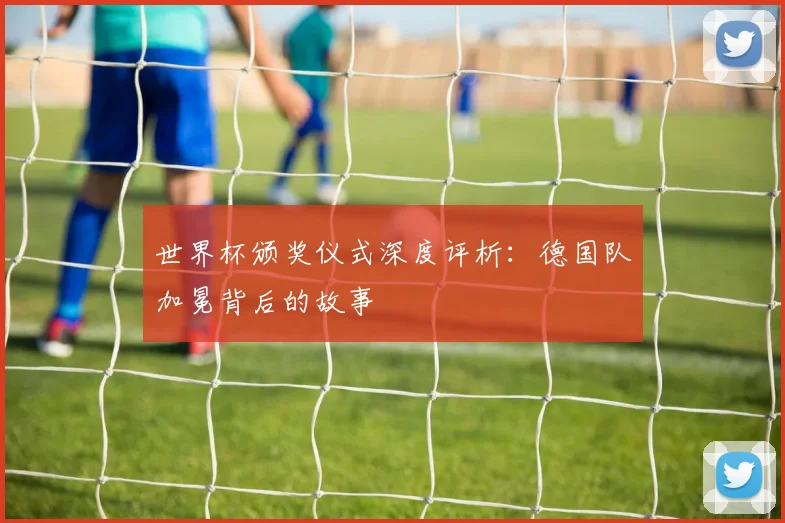 世界杯颁奖仪式深度评析：德国队加冕背后的故事