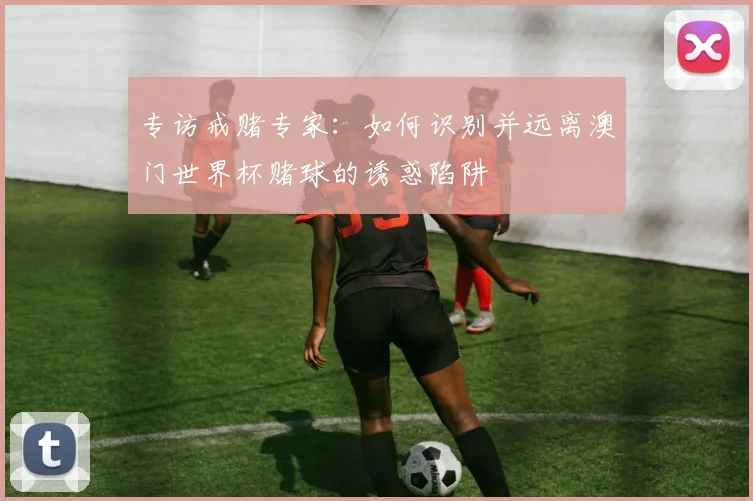 专访戒赌专家:如何识别并远离澳门世界杯赌球的诱惑陷阱