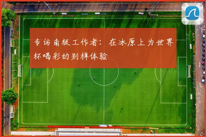 专访南极工作者:在冰原上为世界杯喝彩的别样体验