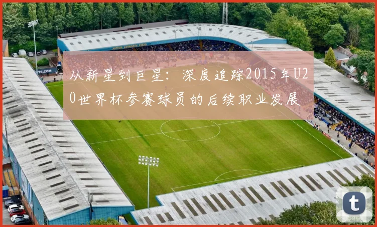 从新星到巨星:深度追踪2015年U20世界杯参赛球员的后续职业发展