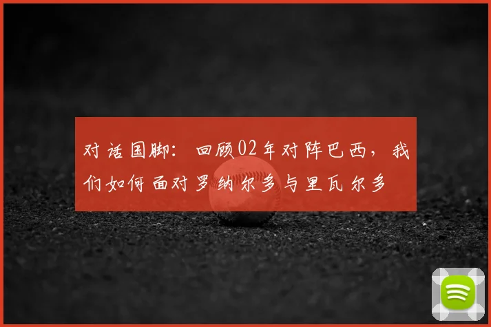 对话国脚:回顾02年对阵巴西,我们如何面对罗纳尔多与里瓦尔多