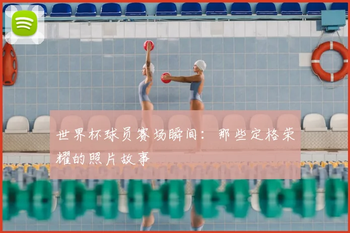 世界杯球员赛场瞬间:那些定格荣耀的照片故事