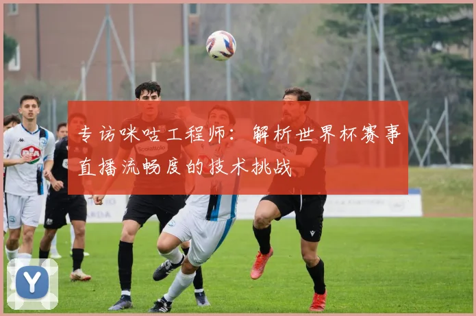 专访咪咕工程师:解析世界杯赛事直播流畅度的技术挑战
