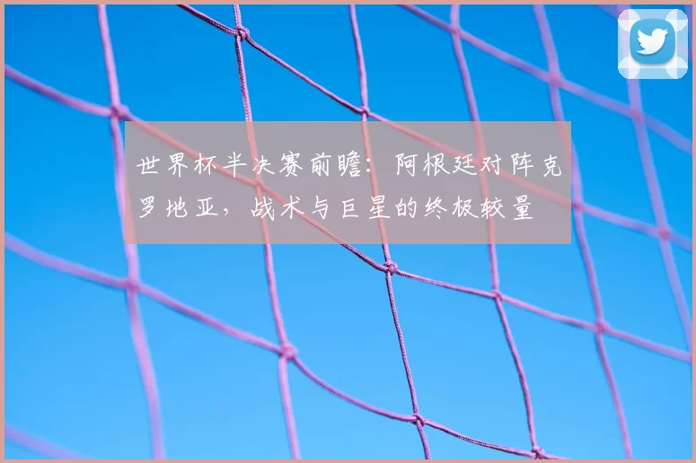世界杯半决赛前瞻:阿根廷对阵克罗地亚,战术与巨星的终极较量