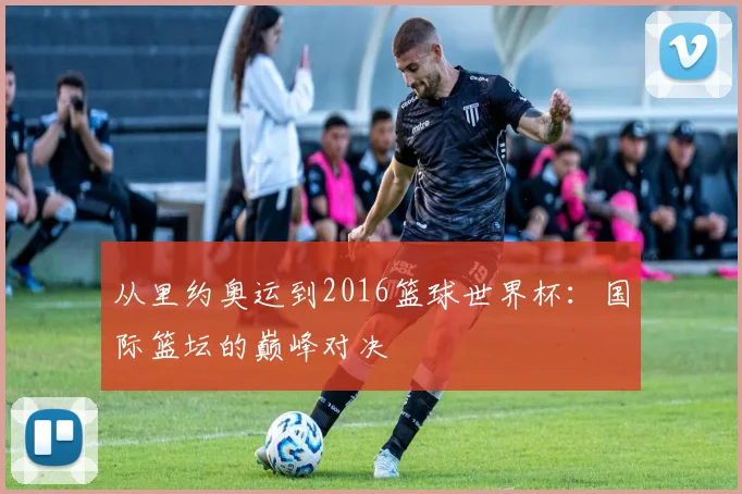 从里约奥运到2016篮球世界杯:国际篮坛的巅峰对决