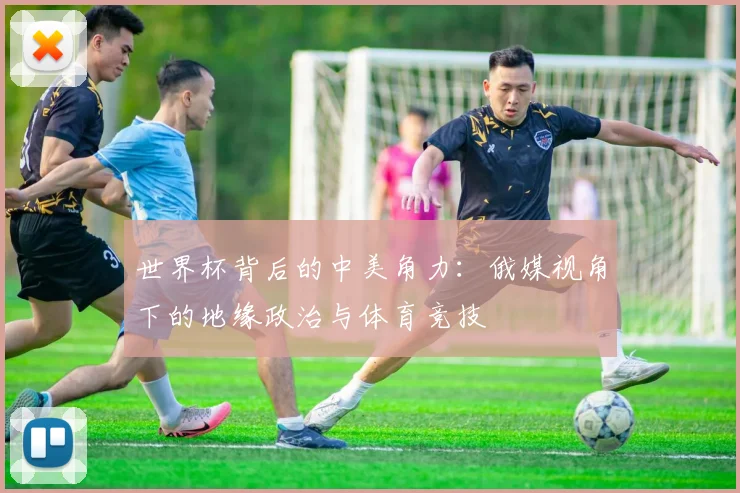 世界杯背后的中美角力:俄媒视角下的地缘政治与体育竞技