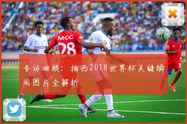 专访回顾:梅西2018世界杯关键瞬间图片全解析