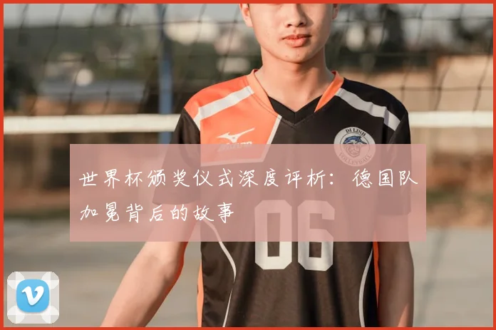 世界杯颁奖仪式深度评析：德国队加冕背后的故事