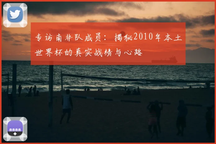 专访南非队成员:揭秘2010年本土世界杯的真实战绩与心路