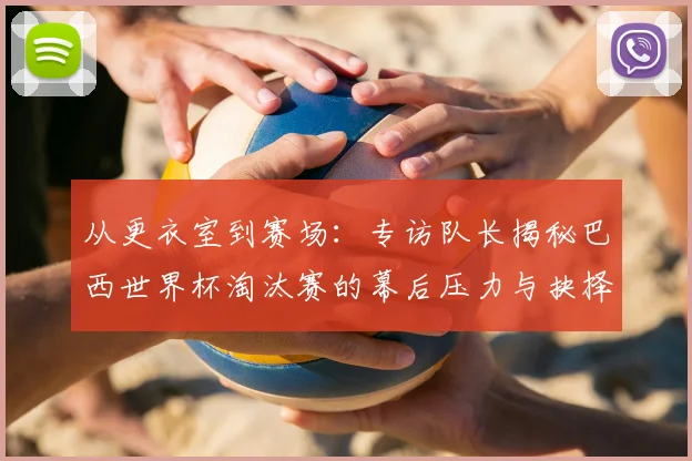 从更衣室到赛场：专访队长揭秘巴西世界杯淘汰赛的幕后压力与抉择