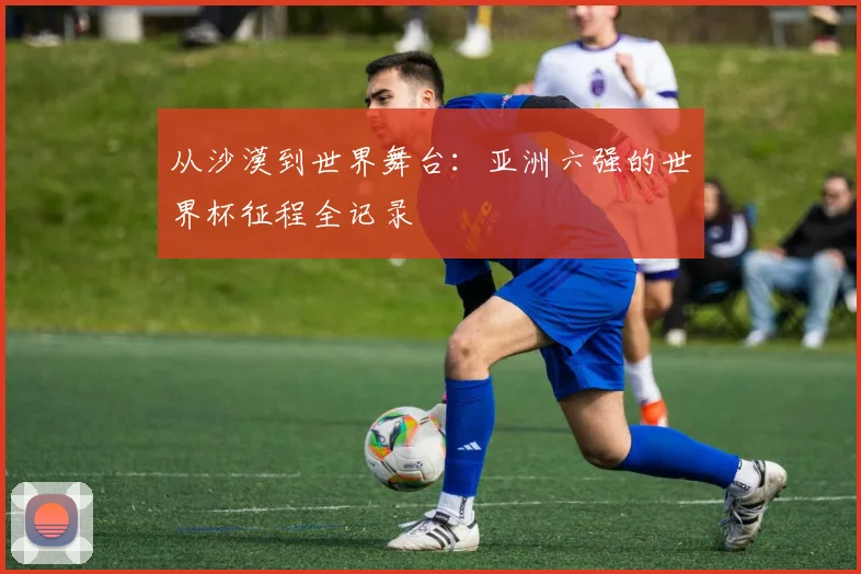 从沙漠到世界舞台:亚洲六强的世界杯征程全记录