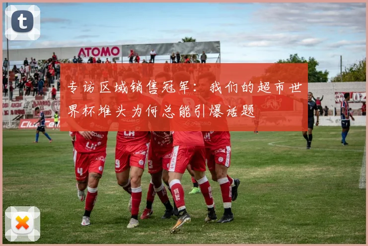 专访区域销售冠军:我们的超市世界杯堆头为何总能引爆话题