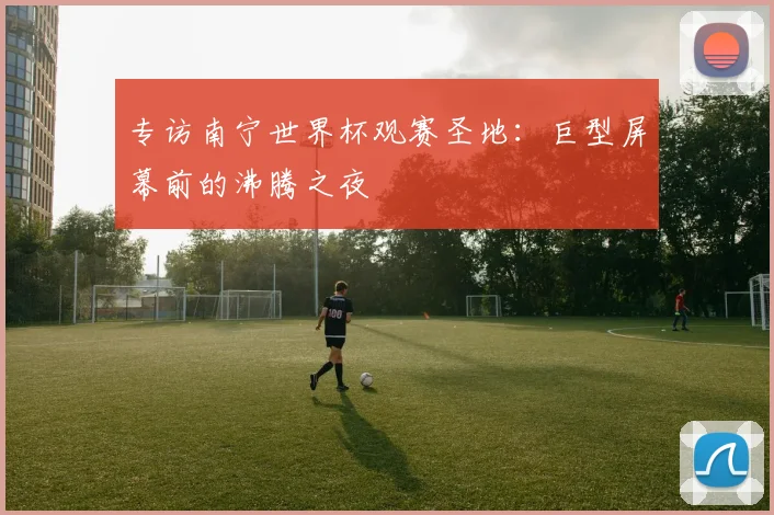 专访南宁世界杯观赛圣地:巨型屏幕前的沸腾之夜