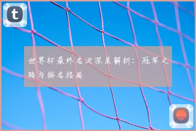 世界杯最终名次深度解析:冠军之路与排名格局