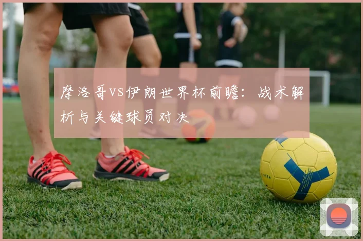 摩洛哥vs伊朗世界杯前瞻：战术解析与关键球员对决