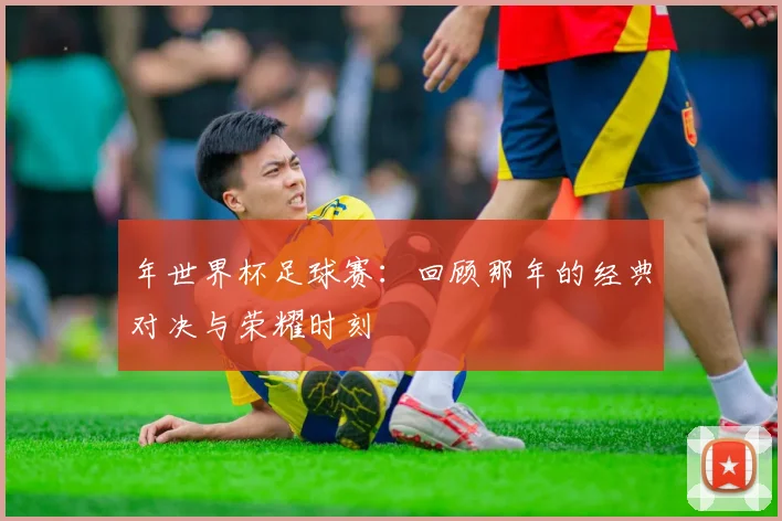 年世界杯足球赛：回顾那年的经典对决与荣耀时刻