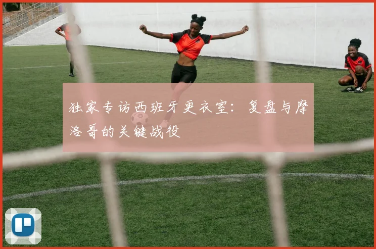 独家专访西班牙更衣室：复盘与摩洛哥的关键战役